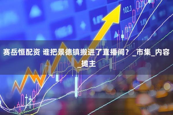 赛岳恒配资 谁把景德镇搬进了直播间？_市集_内容_摊主