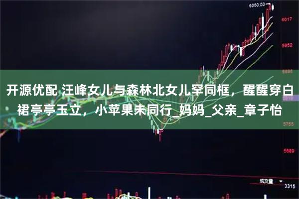 开源优配 汪峰女儿与森林北女儿罕同框，醒醒穿白裙亭亭玉立，小苹果未同行_妈妈_父亲_章子怡