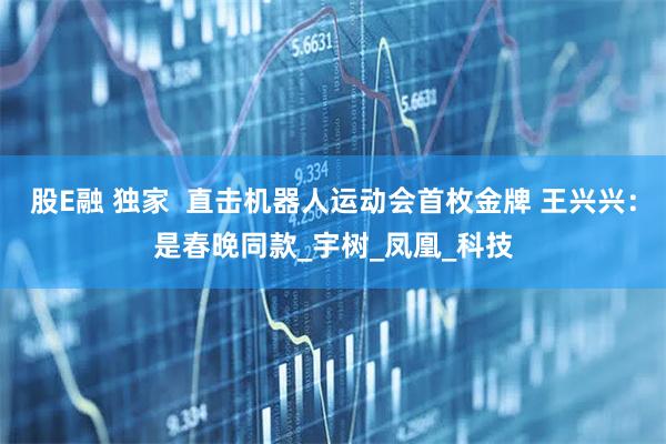 股E融 独家  直击机器人运动会首枚金牌 王兴兴：是春晚同款_宇树_凤凰_科技
