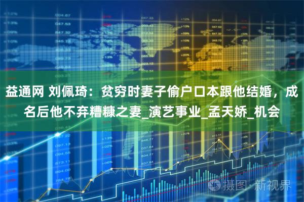 益通网 刘佩琦：贫穷时妻子偷户口本跟他结婚，成名后他不弃糟糠之妻_演艺事业_孟天娇_机会