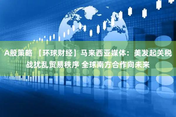 A股策略 【环球财经】马来西亚媒体：美发起关税战扰乱贸易秩序 全球南方合作向未来