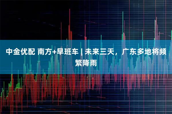 中金优配 南方+早班车 | 未来三天，广东多地将频繁降雨