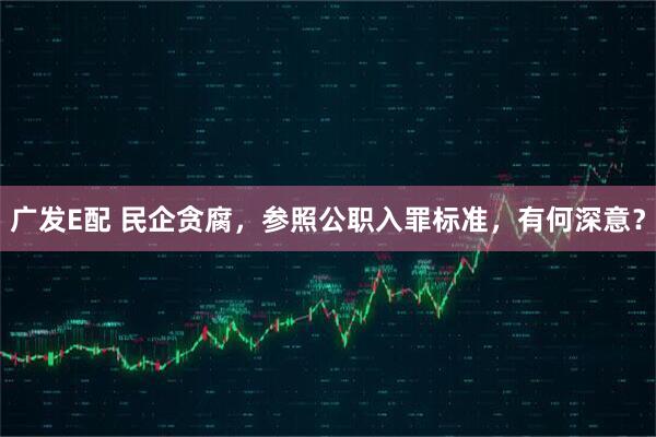 广发E配 民企贪腐，参照公职入罪标准，有何深意？