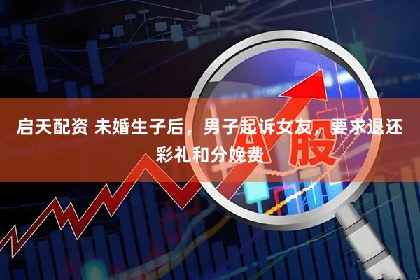 启天配资 未婚生子后，男子起诉女友，要求退还彩礼和分娩费