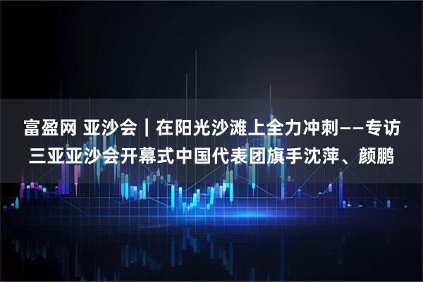 富盈网 亚沙会｜在阳光沙滩上全力冲刺——专访三亚亚沙会开幕式中国代表团旗手沈萍、颜鹏