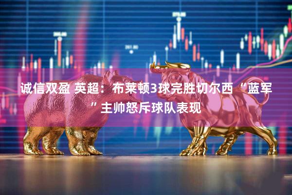 诚信双盈 英超：布莱顿3球完胜切尔西 “蓝军”主帅怒斥球队表现