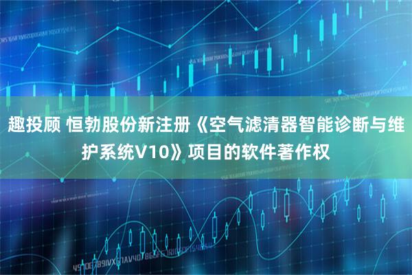 趣投顾 恒勃股份新注册《空气滤清器智能诊断与维护系统V10》项目的软件著作权
