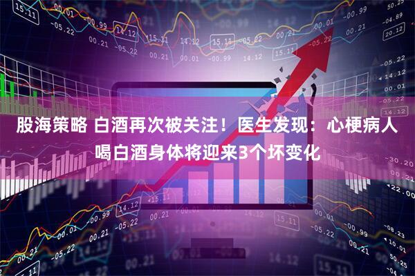 股海策略 白酒再次被关注！医生发现：心梗病人喝白酒身体将迎来3个坏变化