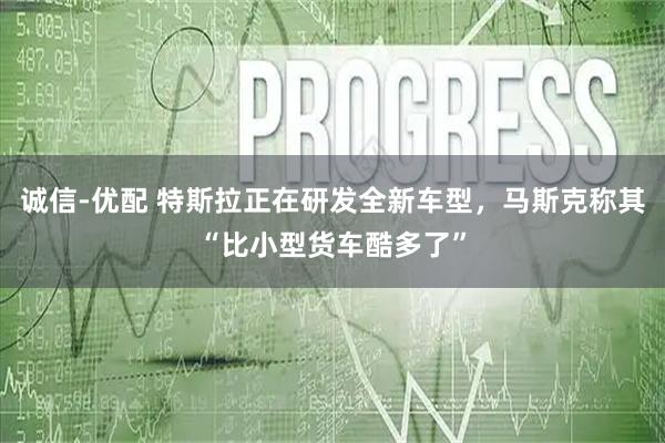 诚信-优配 特斯拉正在研发全新车型，马斯克称其“比小型货车酷多了”