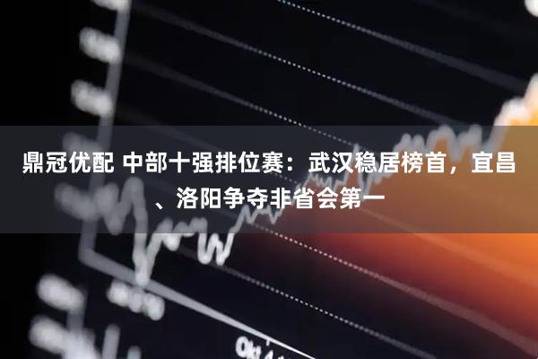 鼎冠优配 中部十强排位赛：武汉稳居榜首，宜昌、洛阳争夺非省会第一