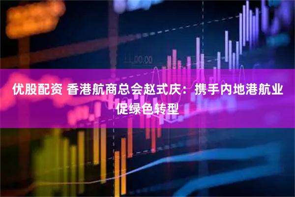优股配资 香港航商总会赵式庆：携手内地港航业促绿色转型