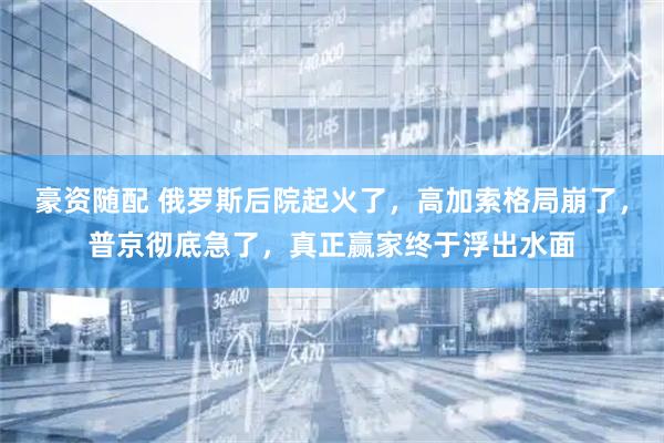 豪资随配 俄罗斯后院起火了，高加索格局崩了，普京彻底急了，真正赢家终于浮出水面