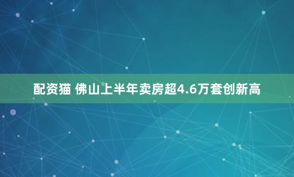 配资猫 佛山上半年卖房超4.6万套创新高