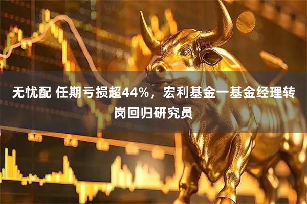 无忧配 任期亏损超44%，宏利基金一基金经理转岗回归研究员