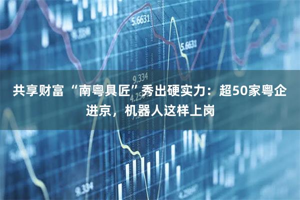 共享财富 “南粤具匠”秀出硬实力：超50家粤企进京，机器人这样上岗